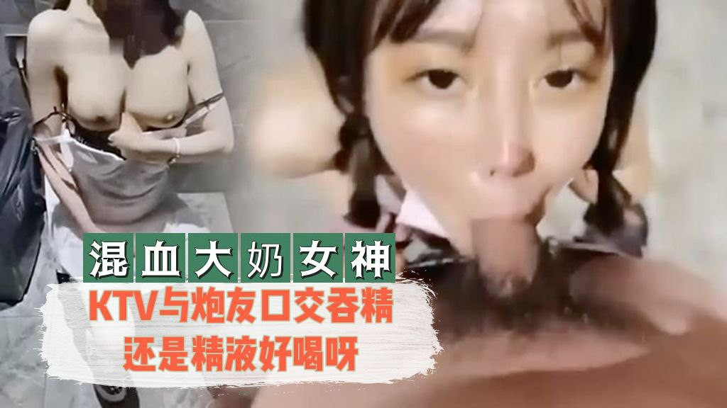 【混血大奶女神】 KTV与炮友口交吞精还是精液好喝呀-nai